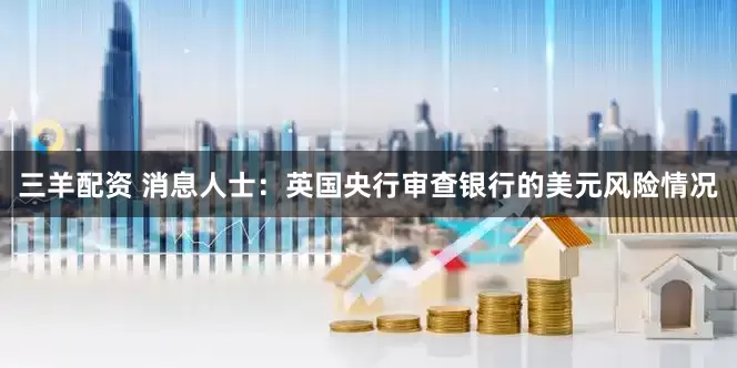 三羊配资 消息人士：英国央行审查银行的美元风险情况