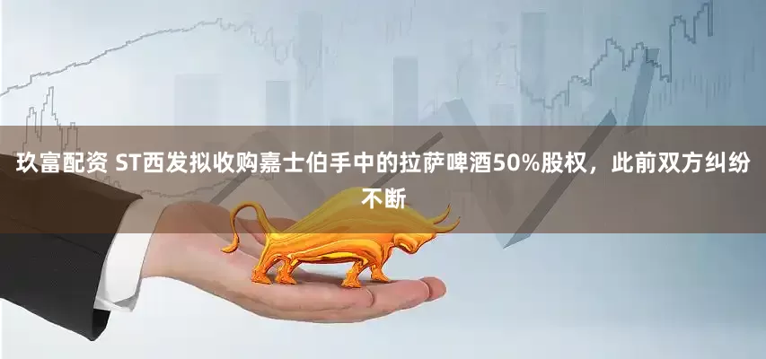 玖富配资 ST西发拟收购嘉士伯手中的拉萨啤酒50%股权，此前双方纠纷不断