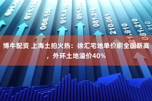 博牛配资 上海土拍火热：徐汇宅地单价刷全国新高，外环土地溢价40%