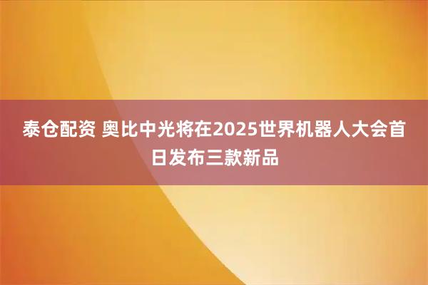泰仓配资 奥比中光将在2025世界机器人大会首日发布三款新品
