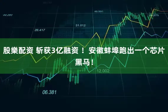 股樂配资 斩获3亿融资 ！安徽蚌埠跑出一个芯片黑马！