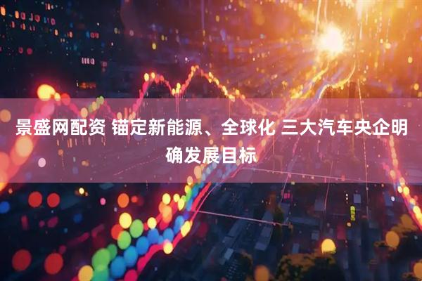 景盛网配资 锚定新能源、全球化 三大汽车央企明确发展目标