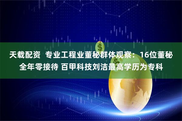 天载配资  专业工程业董秘群体观察：16位董秘全年零接待 百甲科技刘洁最高学历为专科