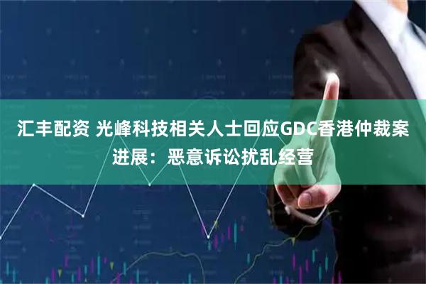 汇丰配资 光峰科技相关人士回应GDC香港仲裁案进展：恶意诉讼扰乱经营