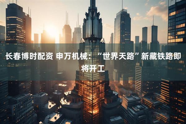 长春博时配资 申万机械：“世界天路”新藏铁路即将开工