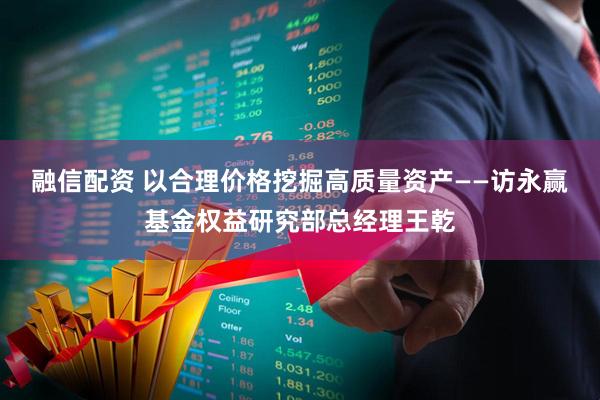 融信配资 以合理价格挖掘高质量资产——访永赢基金权益研究部总经理王乾