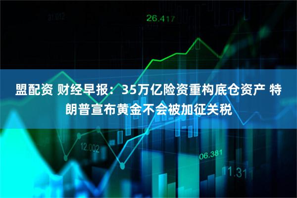 盟配资 财经早报：35万亿险资重构底仓资产 特朗普宣布黄金不会被加征关税