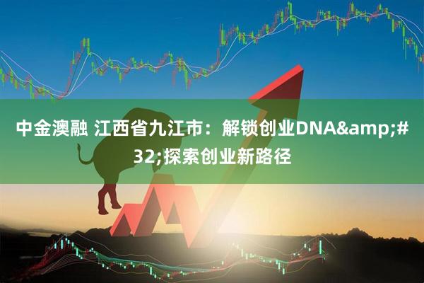 中金澳融 江西省九江市：解锁创业DNA 探索创业新路径