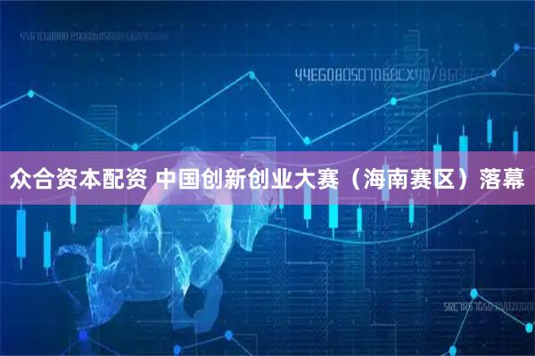 众合资本配资 中国创新创业大赛（海南赛区）落幕