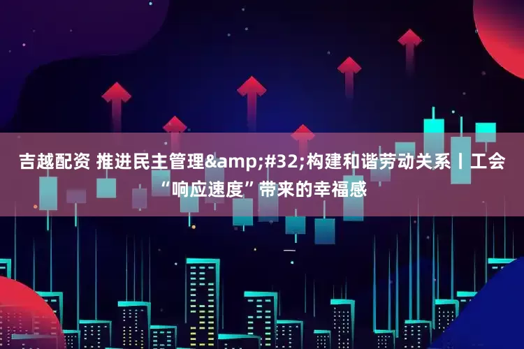 吉越配资 推进民主管理 构建和谐劳动关系丨工会“响应速度”带来的幸福感