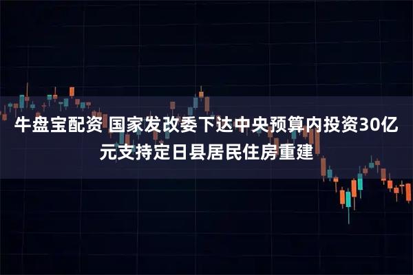 牛盘宝配资 国家发改委下达中央预算内投资30亿元支持定日县居民住房重建