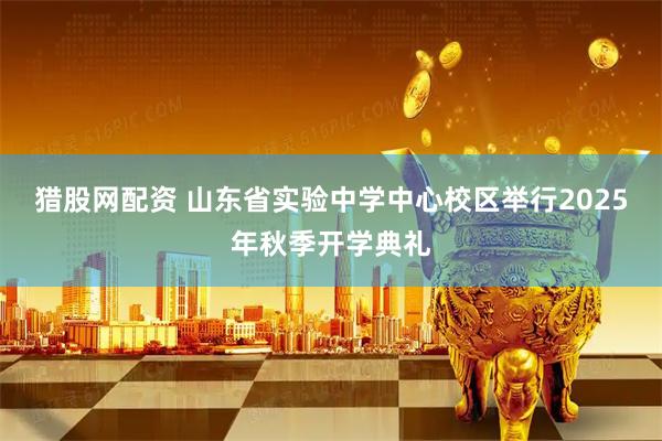 猎股网配资 山东省实验中学中心校区举行2025年秋季开学典礼