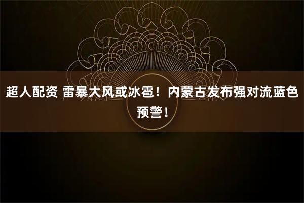 超人配资 雷暴大风或冰雹！内蒙古发布强对流蓝色预警！