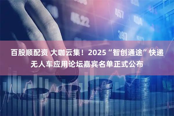 百股顺配资 大咖云集！2025“智创通途”快递无人车应用论坛嘉宾名单正式公布