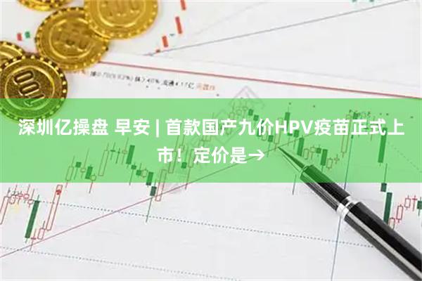 深圳亿操盘 早安 | 首款国产九价HPV疫苗正式上市！定价是→