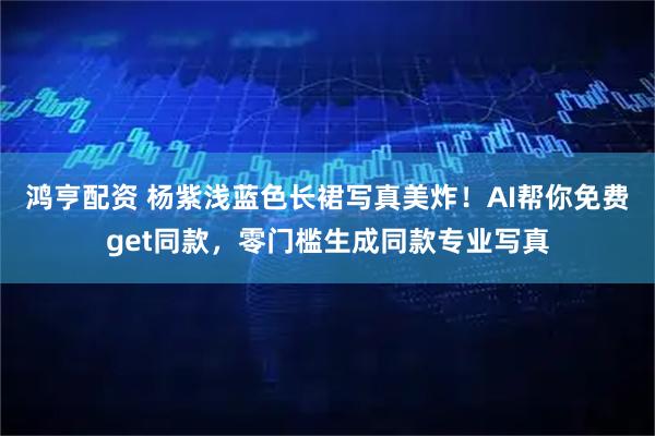 鸿亨配资 杨紫浅蓝色长裙写真美炸！AI帮你免费get同款，零门槛生成同款专业写真