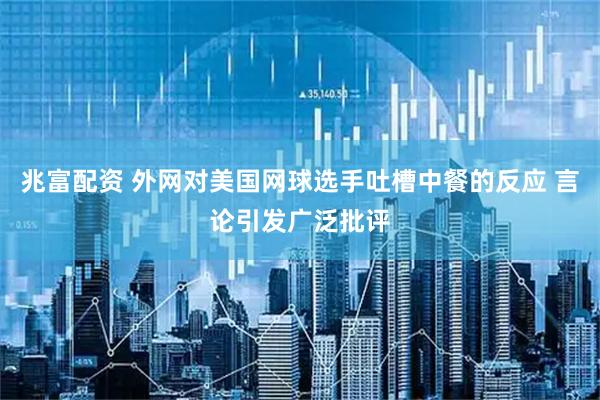 兆富配资 外网对美国网球选手吐槽中餐的反应 言论引发广泛批评