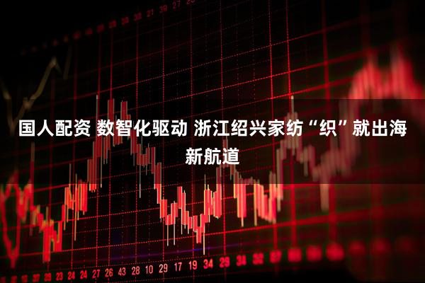 国人配资 数智化驱动 浙江绍兴家纺“织”就出海新航道