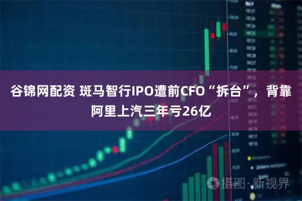 谷锦网配资 斑马智行IPO遭前CFO“拆台”，背靠阿里上汽三年亏26亿
