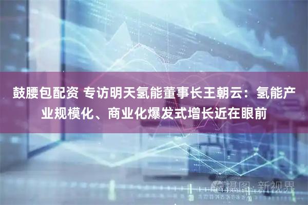 鼓腰包配资 专访明天氢能董事长王朝云：氢能产业规模化、商业化爆发式增长近在眼前