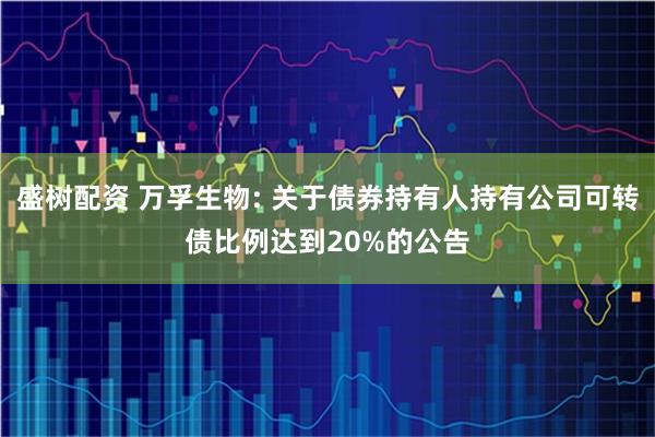 盛树配资 万孚生物: 关于债券持有人持有公司可转债比例达到20%的公告