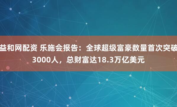 益和网配资 乐施会报告：全球超级富豪数量首次突破3000人，总财富达18.3万亿美元