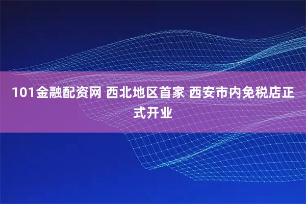 101金融配资网 西北地区首家 西安市内免税店正式开业