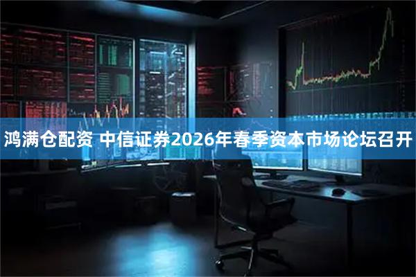 鸿满仓配资 中信证券2026年春季资本市场论坛召开