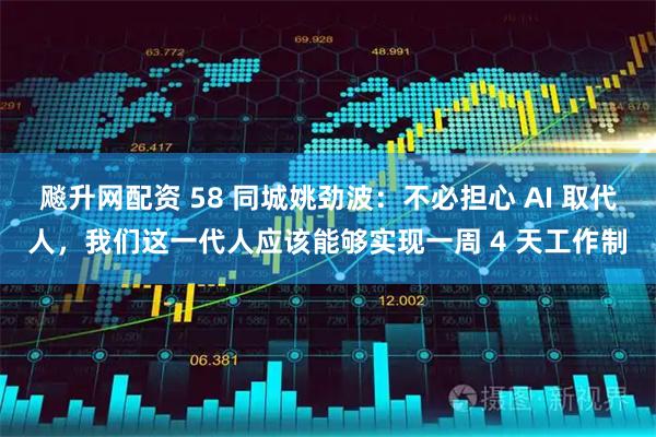 飚升网配资 58 同城姚劲波：不必担心 AI 取代人，我们这一代人应该能够实现一周 4 天工作制