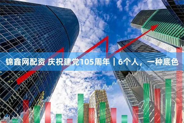锦鑫网配资 庆祝建党105周年｜6个人，一种底色