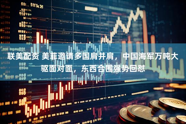 联美配资 美菲邀请多国肩并肩，中国海军万吨大驱面对面，东西合围强势回怼